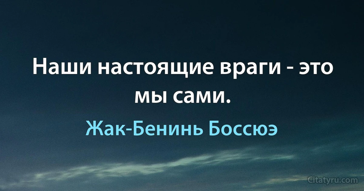 Наши настоящие враги - это мы сами. (Жак-Бенинь Боссюэ)