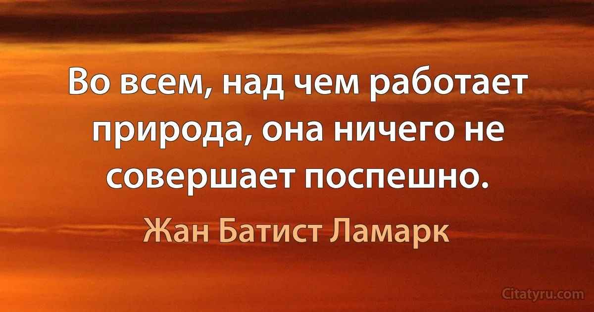 Во всем, над чем работает природа, она ничего не совершает поспешно. (Жан Батист Ламарк)