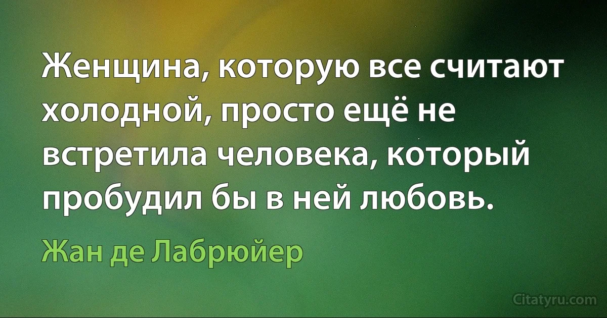 Женщина, которую все считают холодной, просто ещё не встретила человека, который пробудил бы в ней любовь. (Жан де Лабрюйер)