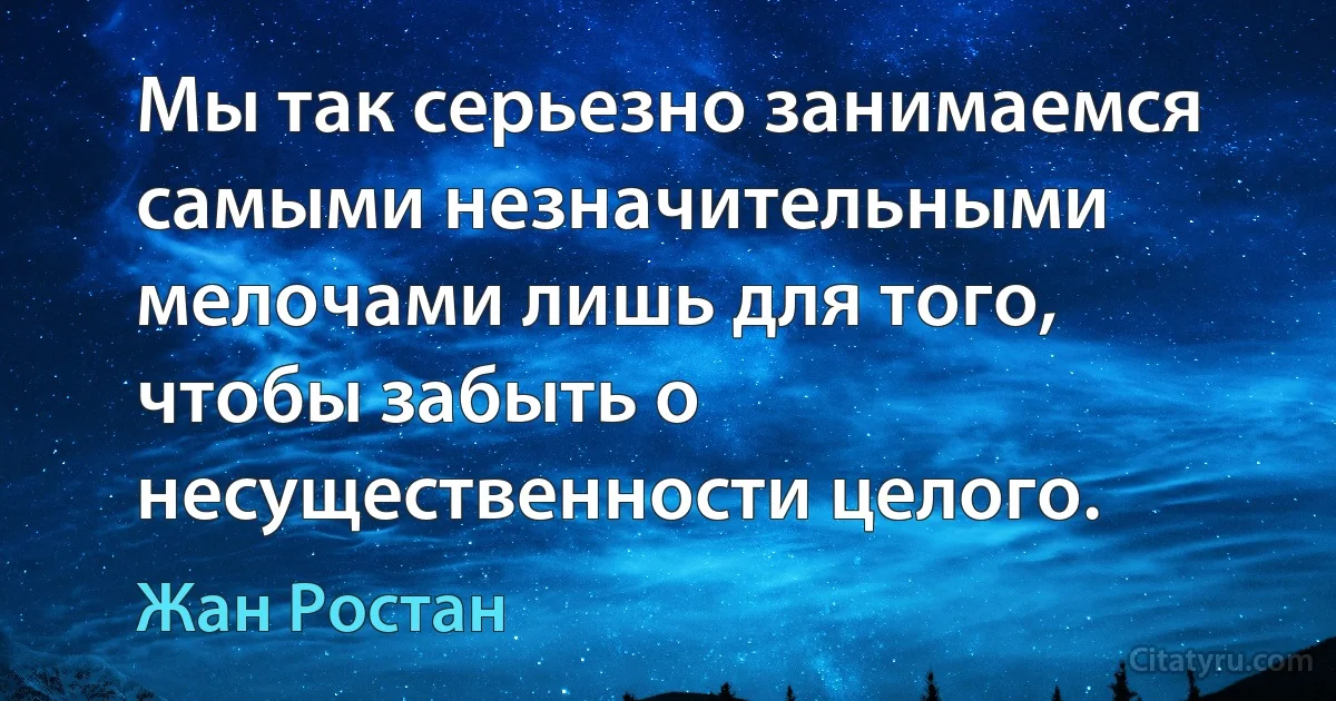 Мы так серьезно занимаемся самыми незначительными мелочами лишь для того, чтобы забыть о несущественности целого. (Жан Ростан)