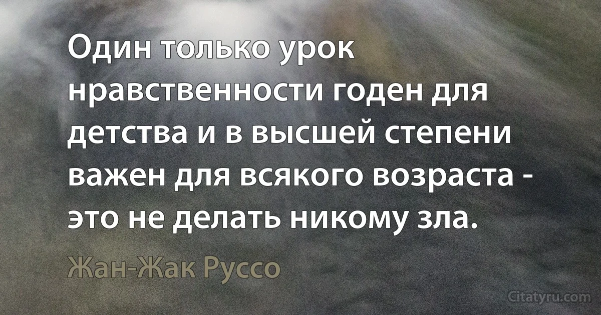 Один только урок нравственности годен для детства и в высшей степени важен для всякого возраста - это не делать никому зла. (Жан-Жак Руссо)