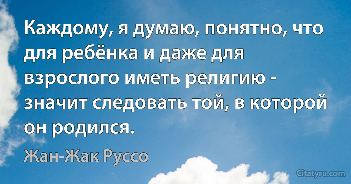 Каждому, я думаю, понятно, что для ребёнка и даже для взрослого иметь религию - значит следовать той, в которой он родился. (Жан-Жак Руссо)