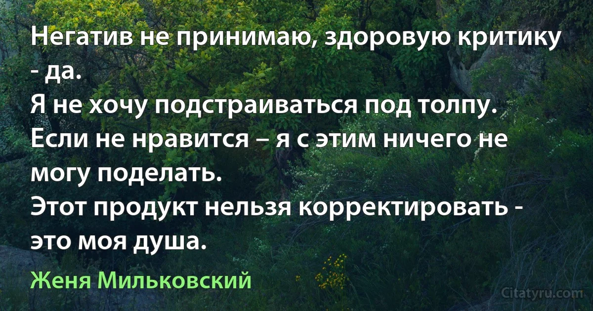 Негатив не принимаю, здоровую критику - да.
Я не хочу подстраиваться под толпу.
Если не нравится – я с этим ничего не могу поделать.
Этот продукт нельзя корректировать - это моя душа. (Женя Мильковский)