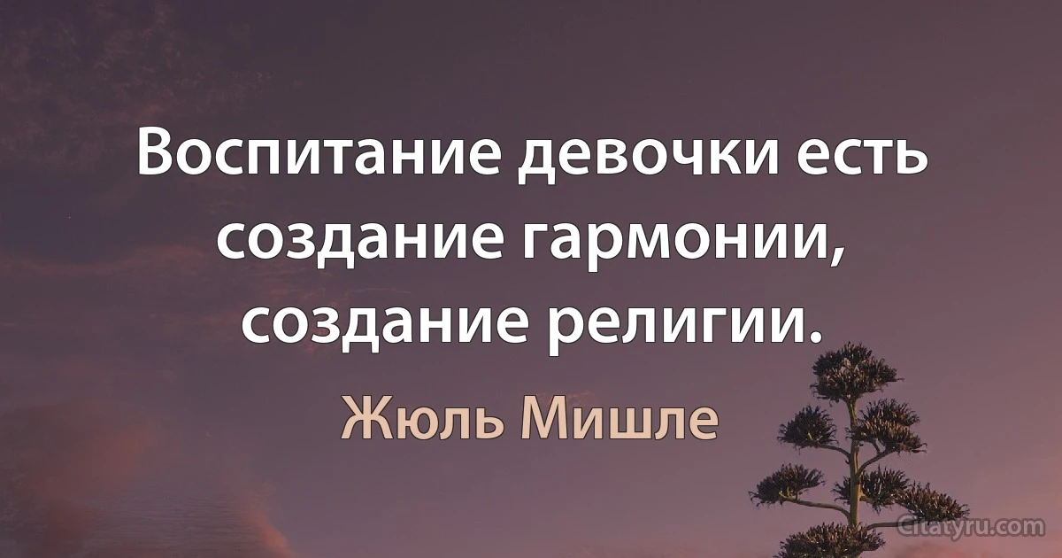 Воспитание девочки есть создание гармонии, создание религии. (Жюль Мишле)