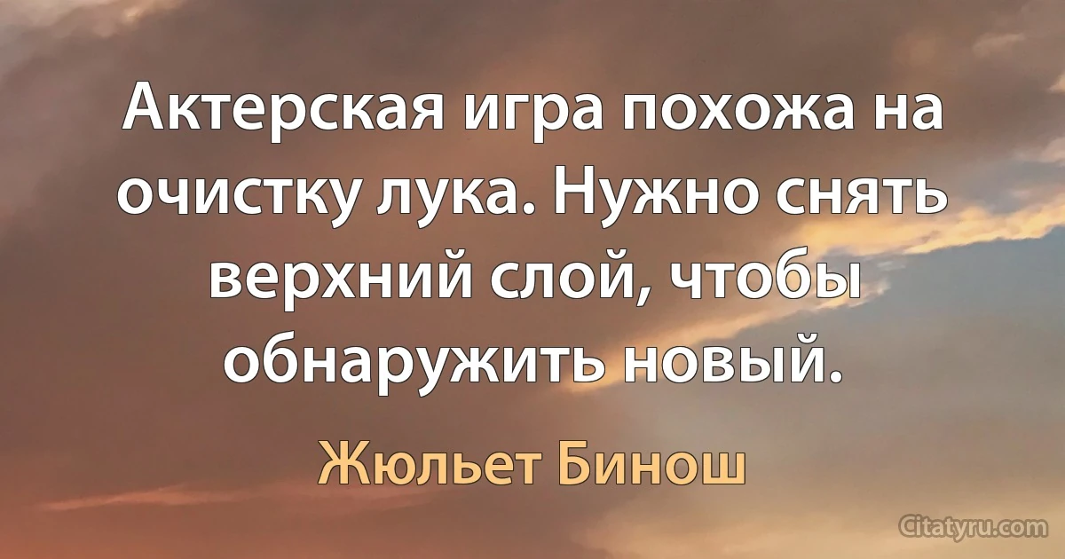 Актерская игра похожа на очистку лука. Нужно снять верхний слой, чтобы обнаружить новый. (Жюльет Бинош)