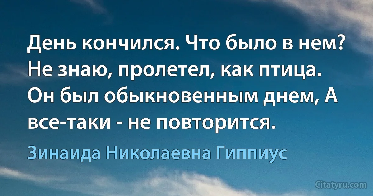 День кончился. Что было в нем? Не знаю, пролетел, как птица. Он был обыкновенным днем, А все-таки - не повторится. (Зинаида Николаевна Гиппиус)