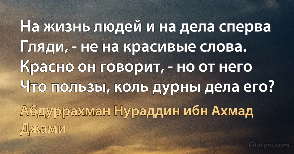 На жизнь людей и на дела сперва
Гляди, - не на красивые слова.
Красно он говорит, - но от него
Что пользы, коль дурны дела его? (Абдуррахман Нураддин ибн Ахмад Джами)