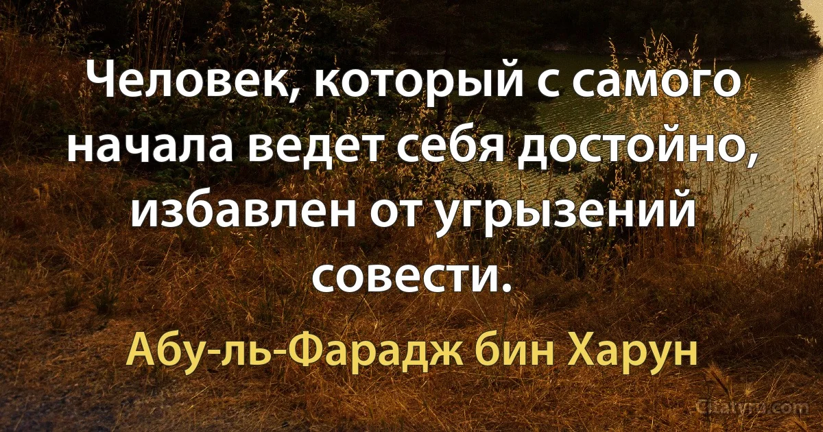 Человек, который с самого начала ведет себя достойно, избавлен от угрызений совести. (Абу-ль-Фарадж бин Харун)