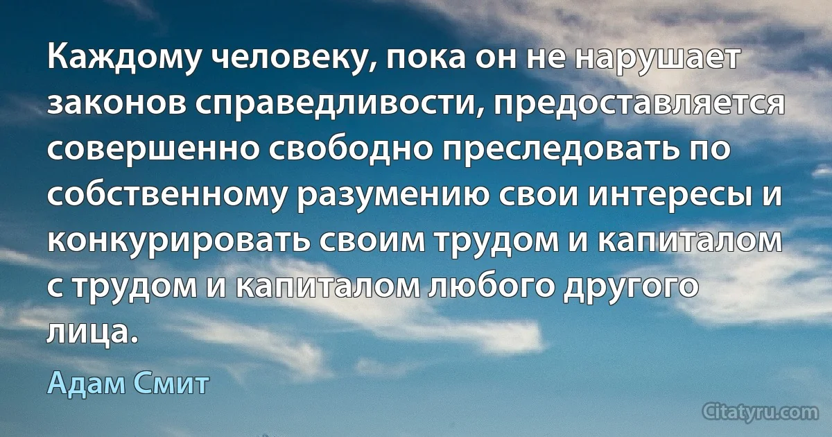 Каждому человеку, пока он не нарушает законов справедливости, предоставляется совершенно свободно преследовать по собственному разумению свои интересы и конкурировать своим трудом и капиталом с трудом и капиталом любого другого лица. (Адам Смит)