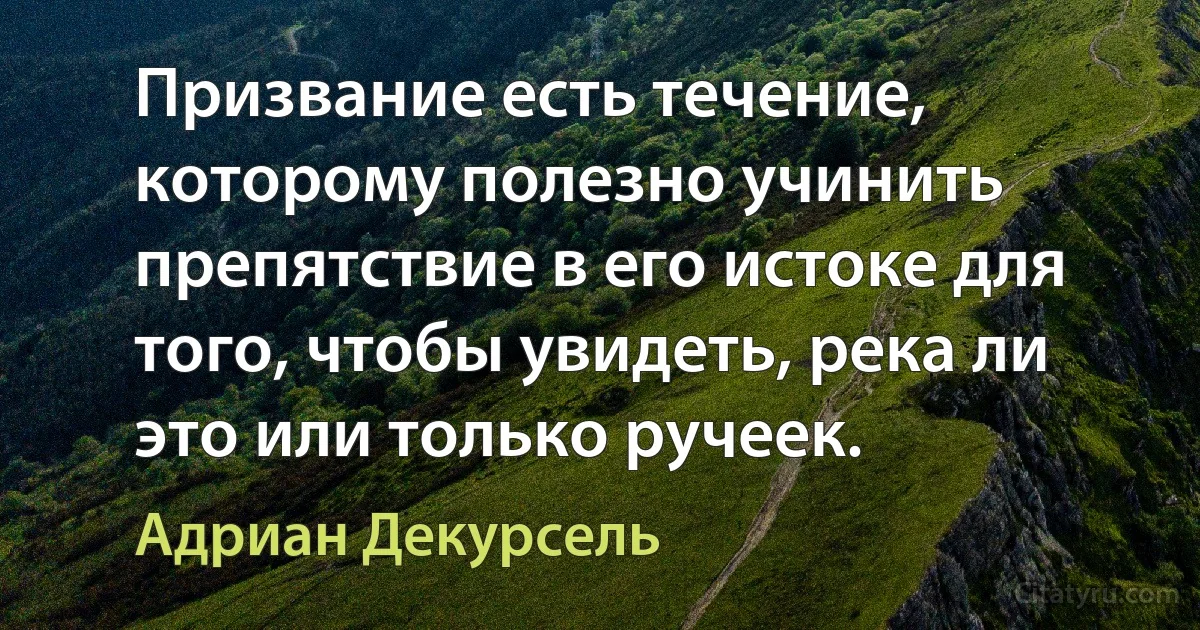 Призвание есть течение, которому полезно учинить препятствие в его истоке для того, чтобы увидеть, река ли это или только ручеек. (Адриан Декурсель)