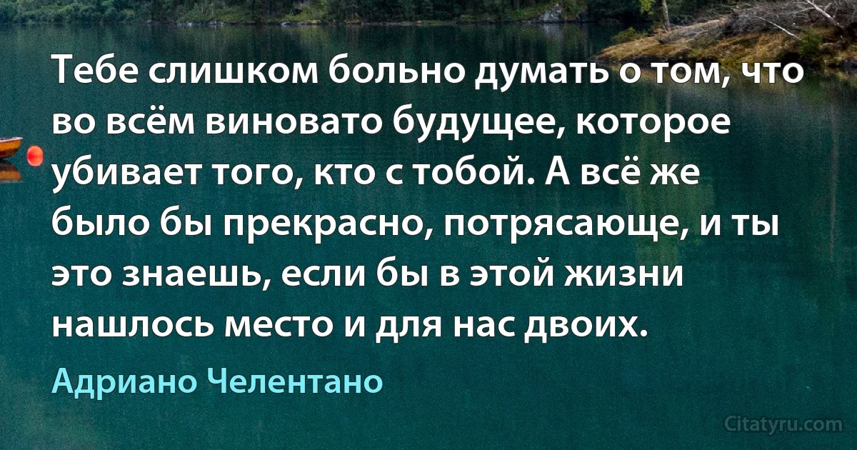 Тебе слишком больно думать о том, что во всём виновато будущее, которое убивает того, кто с тобой. А всё же было бы прекрасно, потрясающе, и ты это знаешь, если бы в этой жизни нашлось место и для нас двоих. (Адриано Челентано)