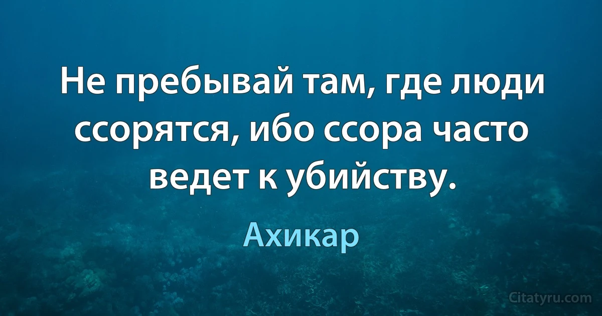 Не пребывай там, где люди ссорятся, ибо ссора часто ведет к убийству. (Ахикар)