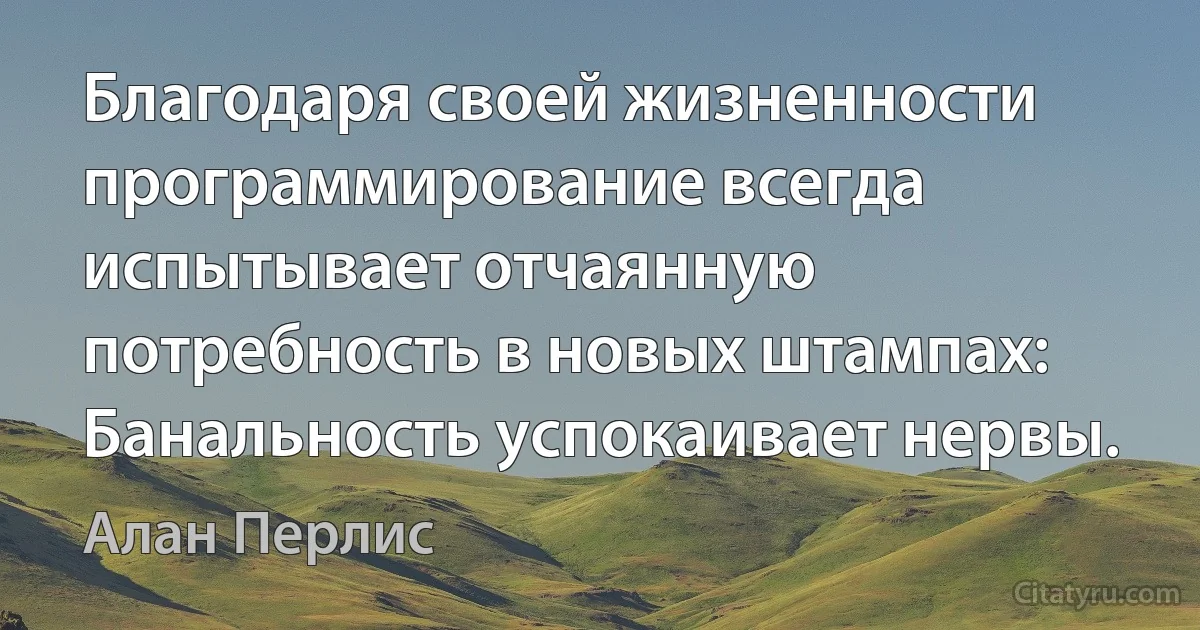 Благодаря своей жизненности программирование всегда испытывает отчаянную потребность в новых штампах: Банальность успокаивает нервы. (Алан Перлис)