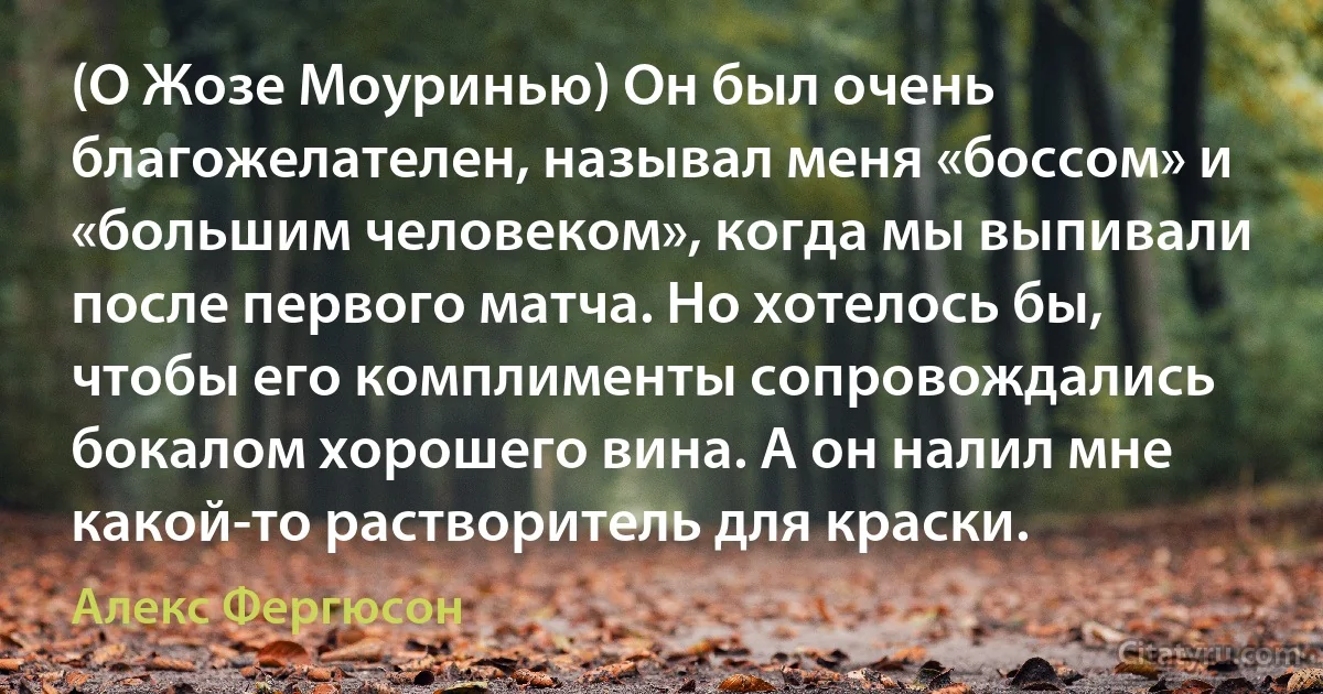 (О Жозе Моуринью) Он был очень благожелателен, называл меня «боссом» и «большим человеком», когда мы выпивали после первого матча. Но хотелось бы, чтобы его комплименты сопровождались бокалом хорошего вина. А он налил мне какой-то растворитель для краски. (Алекс Фергюсон)