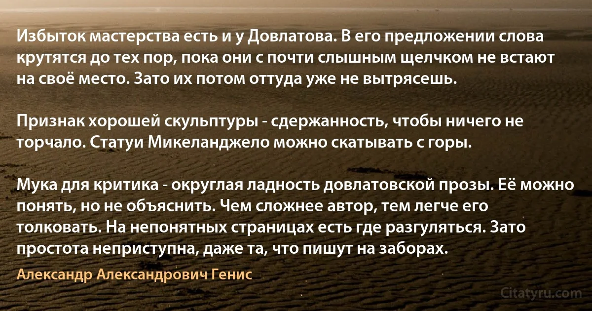 Избыток мастерства есть и у Довлатова. В его предложении слова крутятся до тех пор, пока они с почти слышным щелчком не встают на своё место. Зато их потом оттуда уже не вытрясешь.

Признак хорошей скульптуры - сдержанность, чтобы ничего не торчало. Статуи Микеланджело можно скатывать с горы.

Мука для критика - округлая ладность довлатовской прозы. Её можно понять, но не объяснить. Чем сложнее автор, тем легче его толковать. На непонятных страницах есть где разгуляться. Зато простота неприступна, даже та, что пишут на заборах. (Александр Александрович Генис)