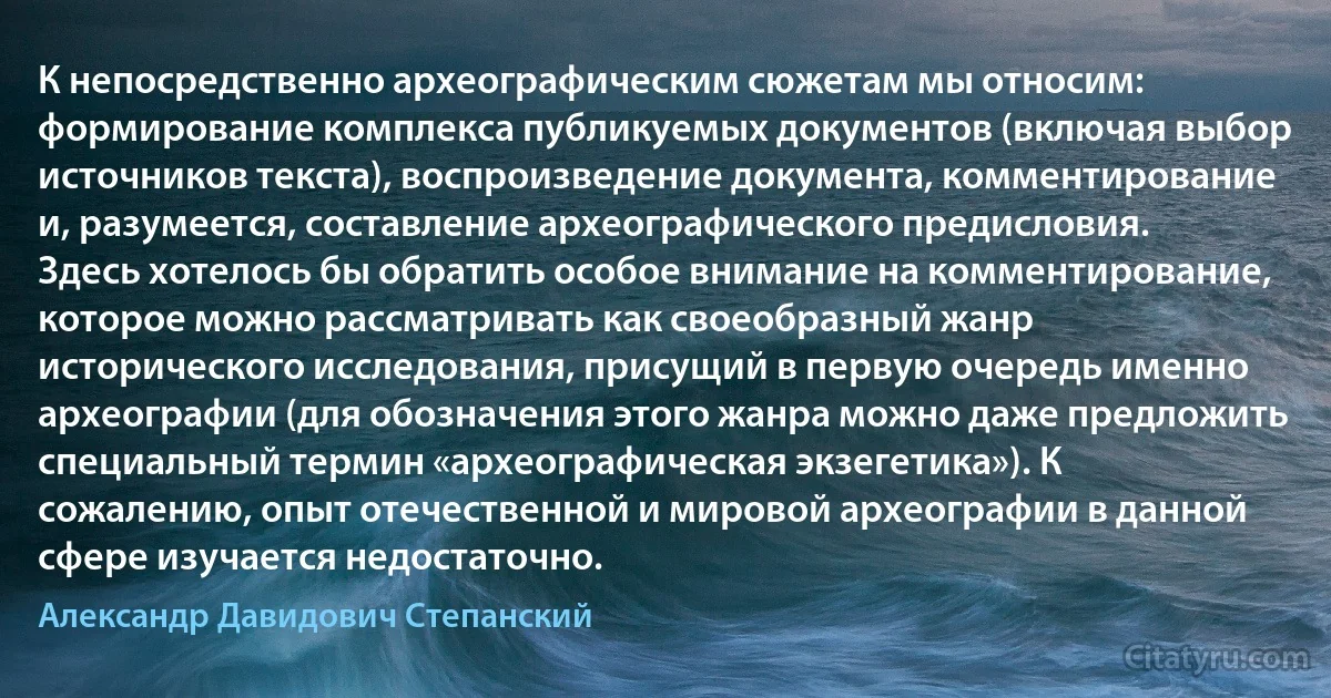 К непосредственно археографическим сюжетам мы относим: формирование комплекса публикуемых документов (включая выбор источников текста), воспроизведение документа, комментирование и, разумеется, составление археографического предисловия. Здесь хотелось бы обратить особое внимание на комментирование, которое можно рассматривать как своеобразный жанр исторического исследования, присущий в первую очередь именно археографии (для обозначения этого жанра можно даже предложить специальный термин «археографическая экзегетика»). К сожалению, опыт отечественной и мировой археографии в данной сфере изучается недостаточно. (Александр Давидович Степанский)