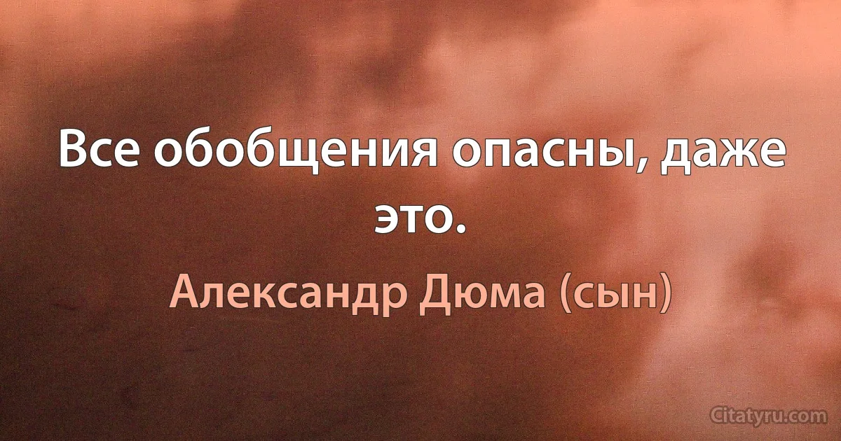 Все обобщения опасны, даже это. (Александр Дюма (сын))