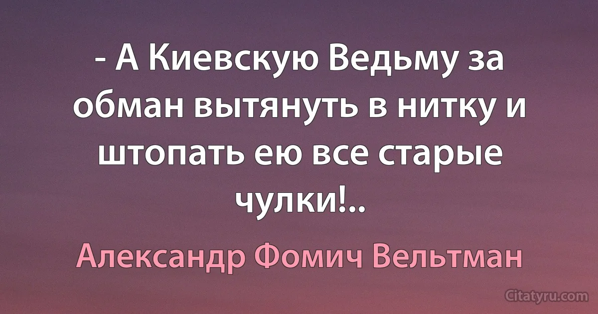 - А Киевскую Ведьму за обман вытянуть в нитку и штопать ею все старые чулки!.. (Александр Фомич Вельтман)