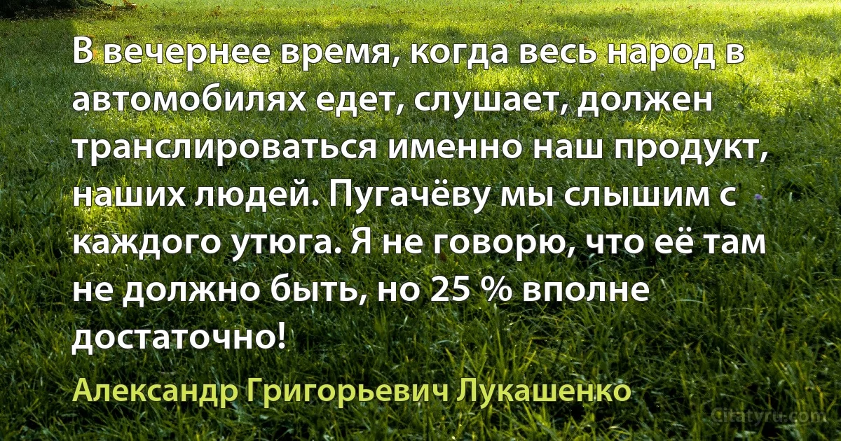 В вечернее время, когда весь народ в автомобилях едет, слушает, должен транслироваться именно наш продукт, наших людей. Пугачёву мы слышим с каждого утюга. Я не говорю, что её там не должно быть, но 25 % вполне достаточно! (Александр Григорьевич Лукашенко)