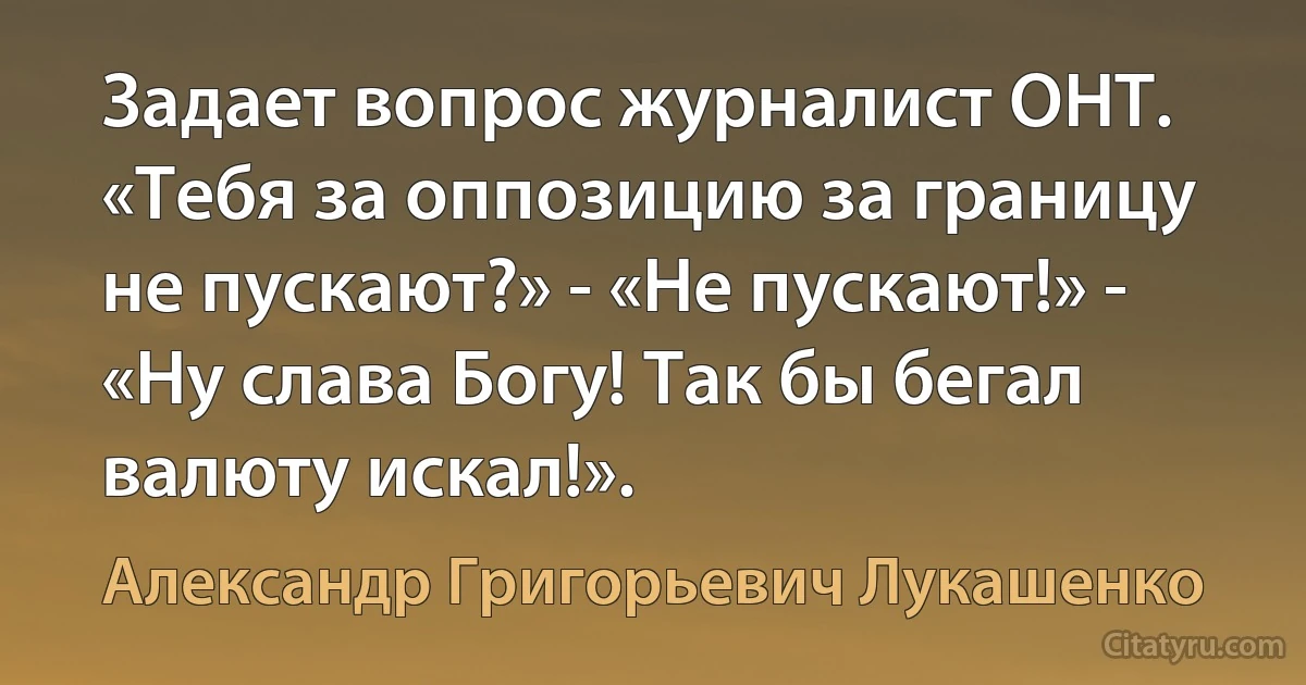 Задает вопрос журналист ОНТ. «Тебя за оппозицию за границу не пускают?» - «Не пускают!» - «Ну слава Богу! Так бы бегал валюту искал!». (Александр Григорьевич Лукашенко)