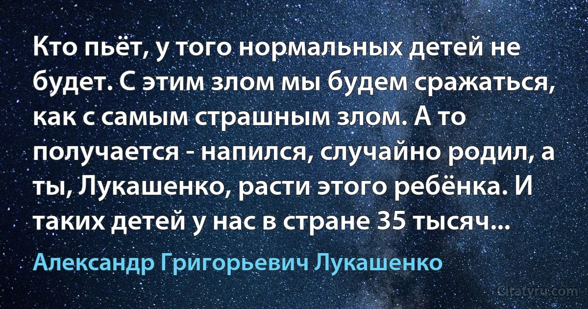 Кто пьёт, у того нормальных детей не будет. С этим злом мы будем сражаться, как с самым страшным злом. А то получается - напился, случайно родил, а ты, Лукашенко, расти этого ребёнка. И таких детей у нас в стране 35 тысяч... (Александр Григорьевич Лукашенко)