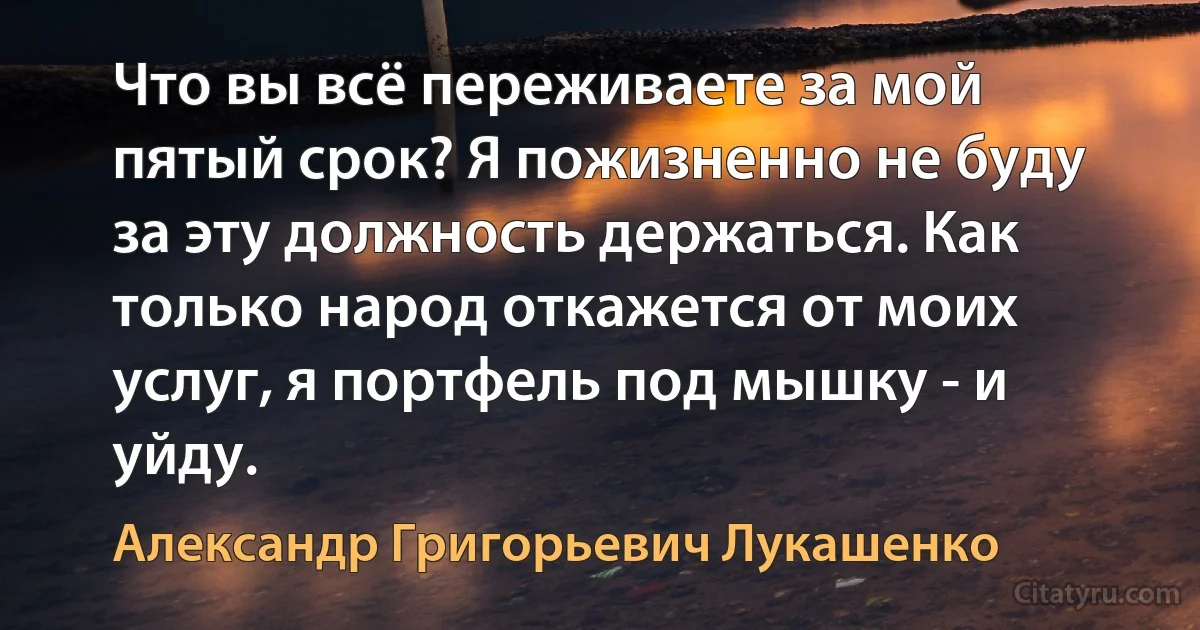 Что вы всё переживаете за мой пятый срок? Я пожизненно не буду за эту должность держаться. Как только народ откажется от моих услуг, я портфель под мышку - и уйду. (Александр Григорьевич Лукашенко)