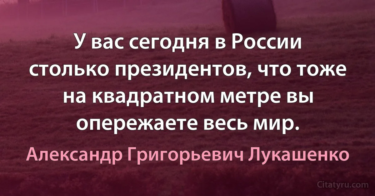 У вас сегодня в России столько президентов, что тоже на квадратном метре вы опережаете весь мир. (Александр Григорьевич Лукашенко)