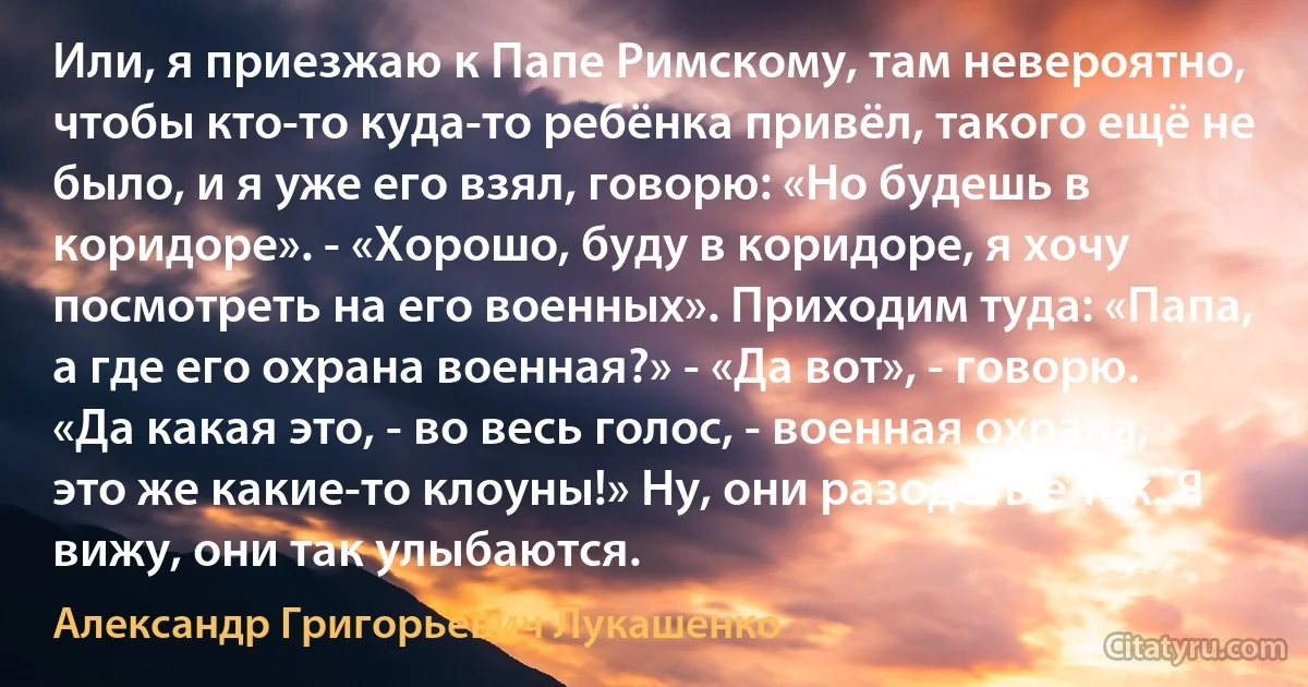 Или, я приезжаю к Папе Римскому, там невероятно, чтобы кто-то куда-то ребёнка привёл, такого ещё не было, и я уже его взял, говорю: «Но будешь в коридоре». - «Хорошо, буду в коридоре, я хочу посмотреть на его военных». Приходим туда: «Папа, а где его охрана военная?» - «Да вот», - говорю. «Да какая это, - во весь голос, - военная охрана, это же какие-то клоуны!» Ну, они разодетые так. Я вижу, они так улыбаются. (Александр Григорьевич Лукашенко)