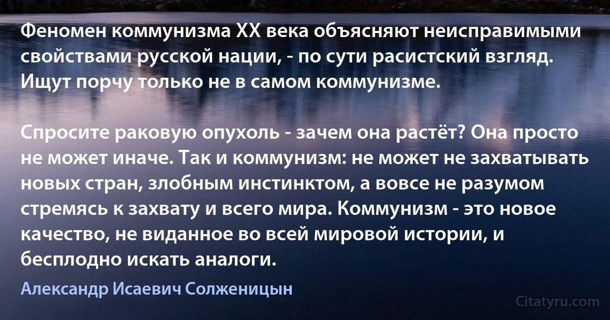 Феномен коммунизма XX века объясняют неисправимыми свойствами русской нации, - по сути расистский взгляд. Ищут порчу только не в самом коммунизме.

Спросите раковую опухоль - зачем она растёт? Она просто не может иначе. Так и коммунизм: не может не захватывать новых стран, злобным инстинктом, а вовсе не разумом стремясь к захвату и всего мира. Коммунизм - это новое качество, не виданное во всей мировой истории, и бесплодно искать аналоги. (Александр Исаевич Солженицын)