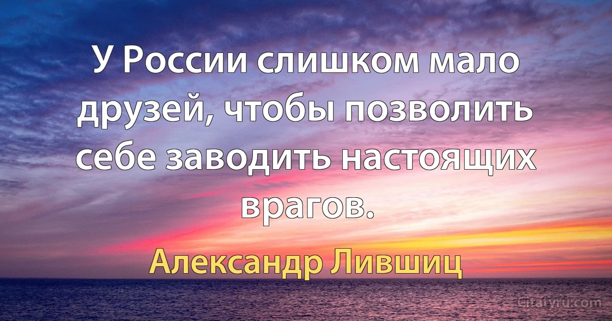 У России слишком мало друзей, чтобы позволить себе заводить настоящих врагов. (Александр Лившиц)