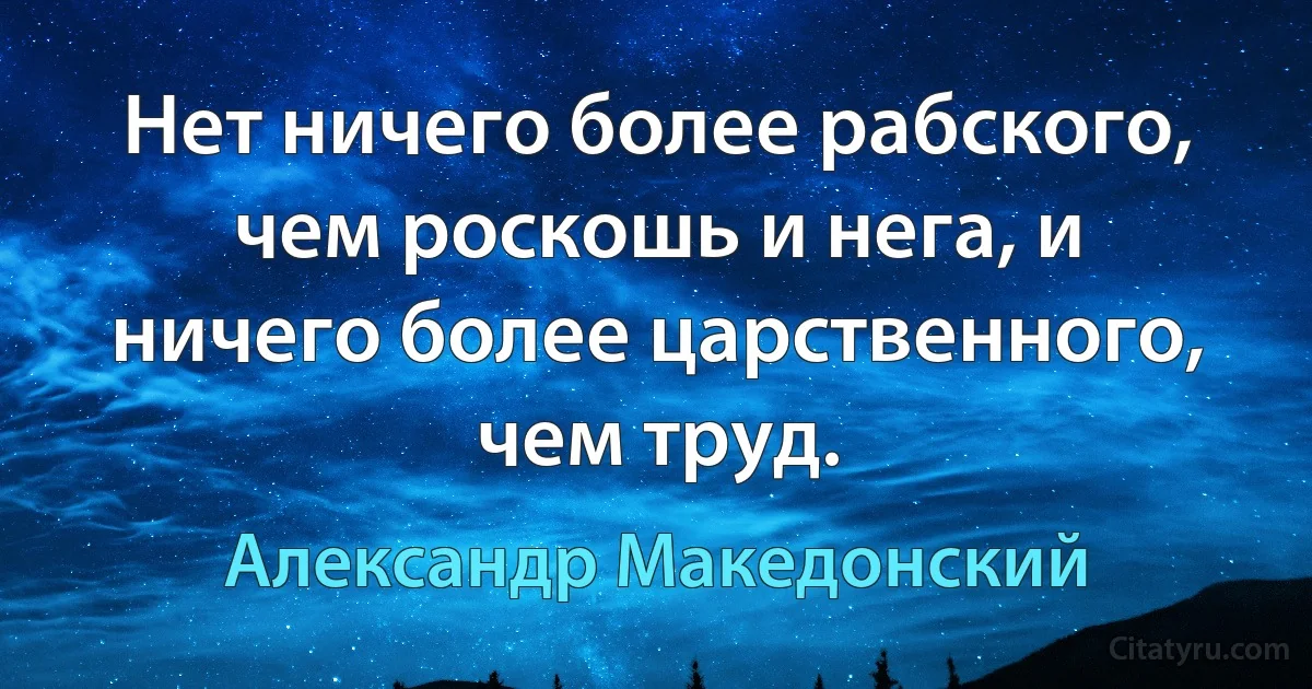 Нет ничего более рабского, чем роскошь и нега, и ничего более царственного, чем труд. (Александр Македонский)