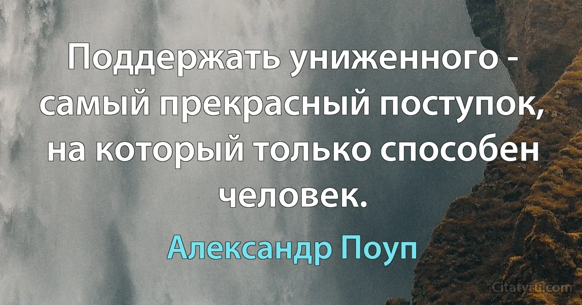 Поддержать униженного - самый прекрасный поступок, на который только способен человек. (Александр Поуп)