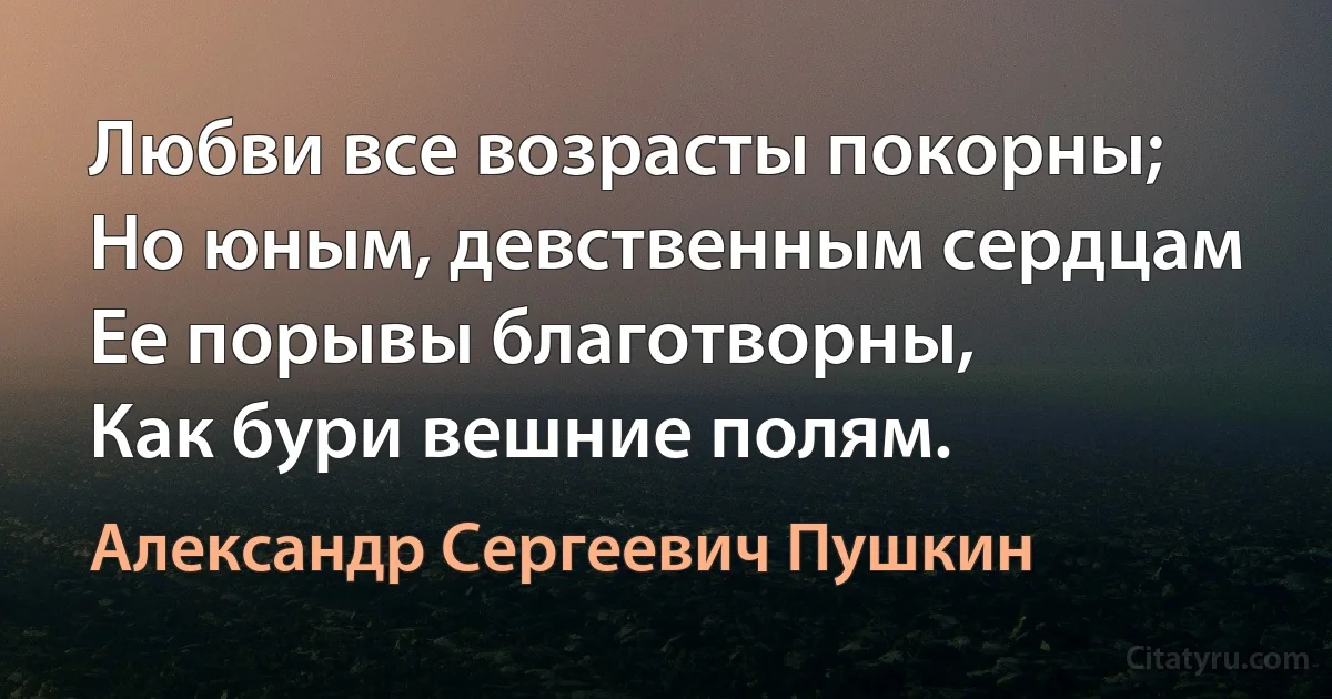 Любви все возрасты покорны;
Но юным, девственным сердцам
Ее порывы благотворны,
Как бури вешние полям. (Александр Сергеевич Пушкин)