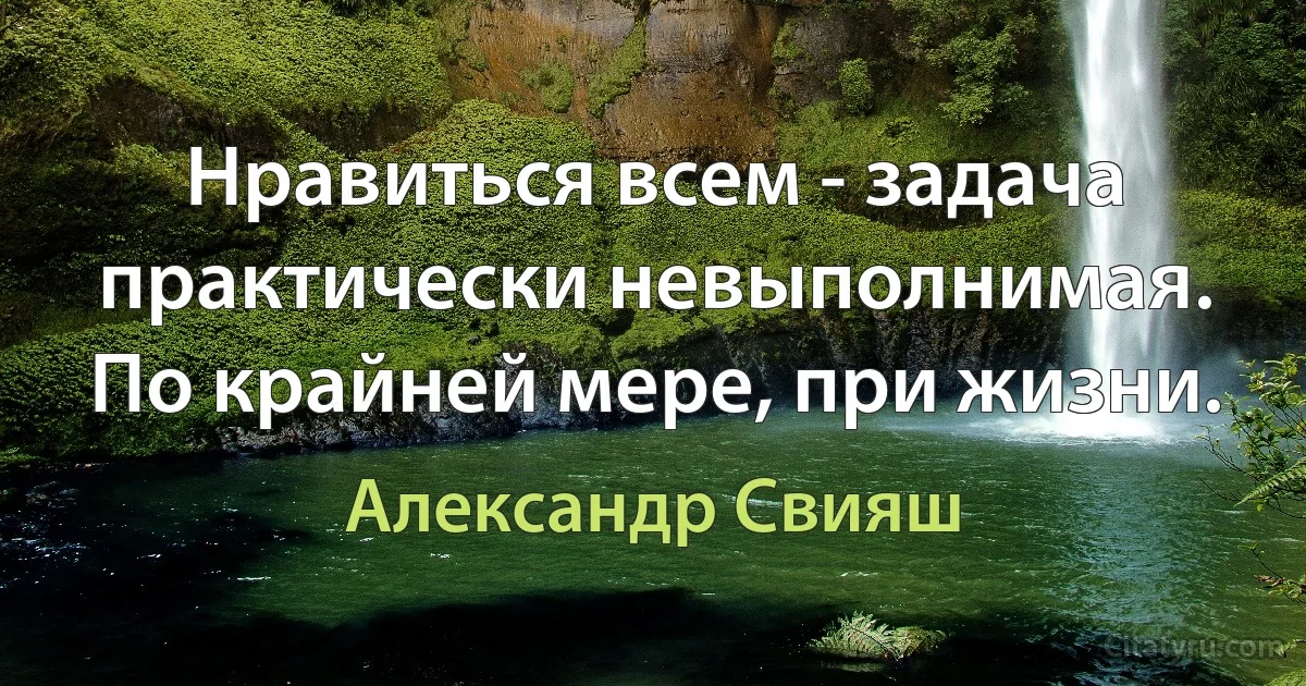 Нравиться всем - задача практически невыполнимая. По крайней мере, при жизни. (Александр Свияш)