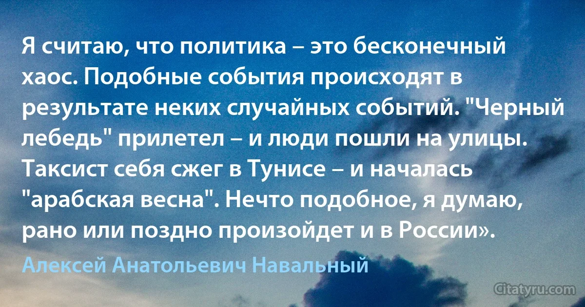 Я считаю, что политика – это бесконечный хаос. Подобные события происходят в результате неких случайных событий. "Черный лебедь" прилетел – и люди пошли на улицы. Таксист себя сжег в Тунисе – и началась "арабская весна". Нечто подобное, я думаю, рано или поздно произойдет и в России». (Алексей Анатольевич Навальный)