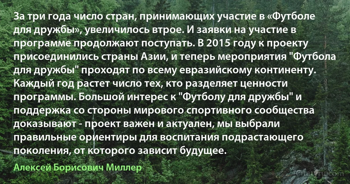 За три года число стран, принимающих участие в «Футболе для дружбы», увеличилось втрое. И заявки на участие в программе продолжают поступать. В 2015 году к проекту присоединились страны Азии, и теперь мероприятия "Футбола для дружбы" проходят по всему евразийскому континенту. Каждый год растет число тех, кто разделяет ценности программы. Большой интерес к "Футболу для дружбы" и поддержка со стороны мирового спортивного сообщества доказывают - проект важен и актуален, мы выбрали правильные ориентиры для воспитания подрастающего поколения, от которого зависит будущее. (Алексей Борисович Миллер)