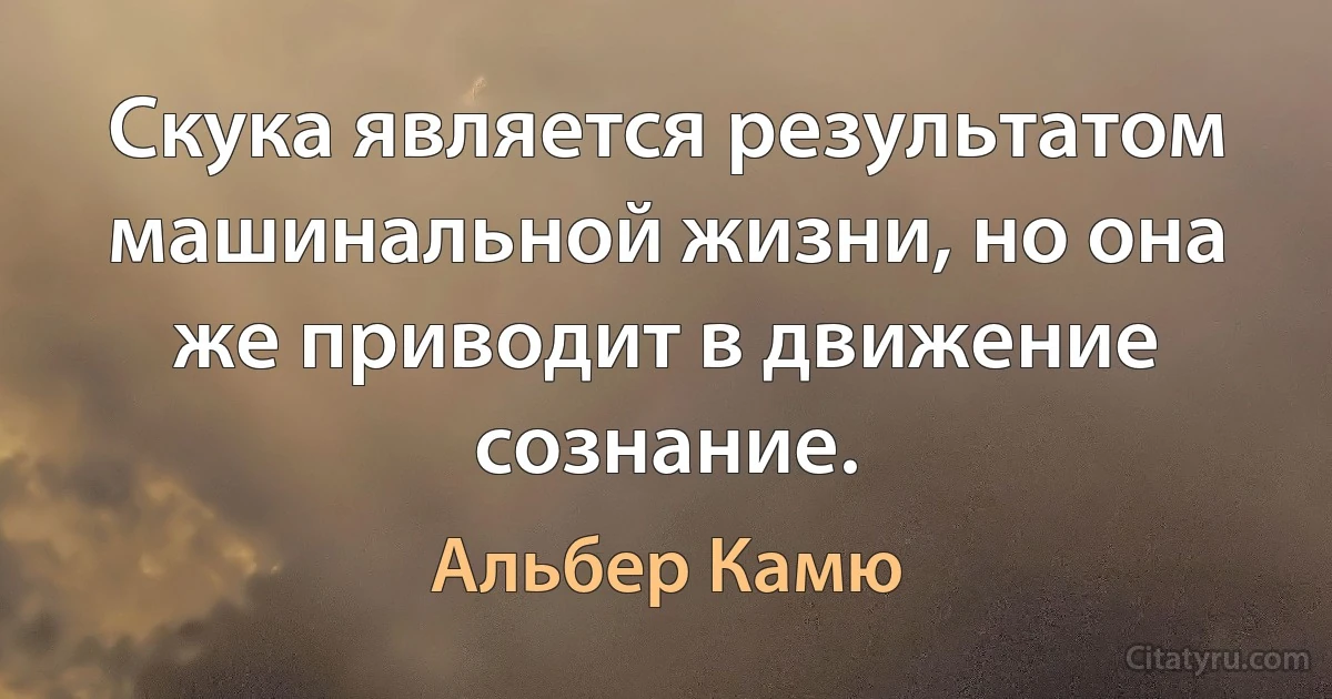 Скука является результатом машинальной жизни, но она же приводит в движение сознание. (Альбер Камю)