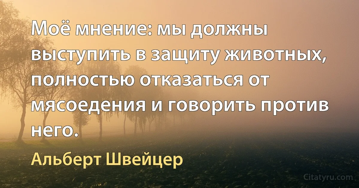 Моё мнение: мы должны выступить в защиту животных, полностью отказаться от мясоедения и говорить против него. (Альберт Швейцер)