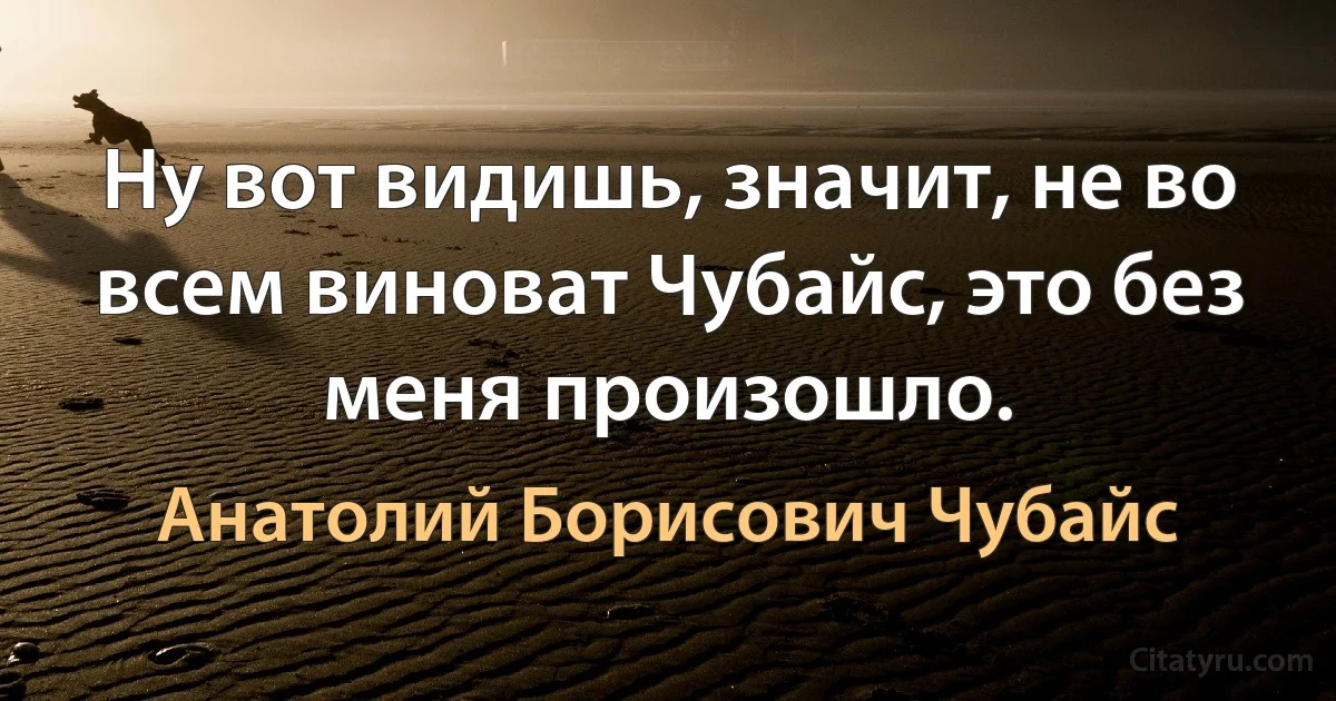 Ну вот видишь, значит, не во всем виноват Чубайс, это без меня произошло. (Анатолий Борисович Чубайс)