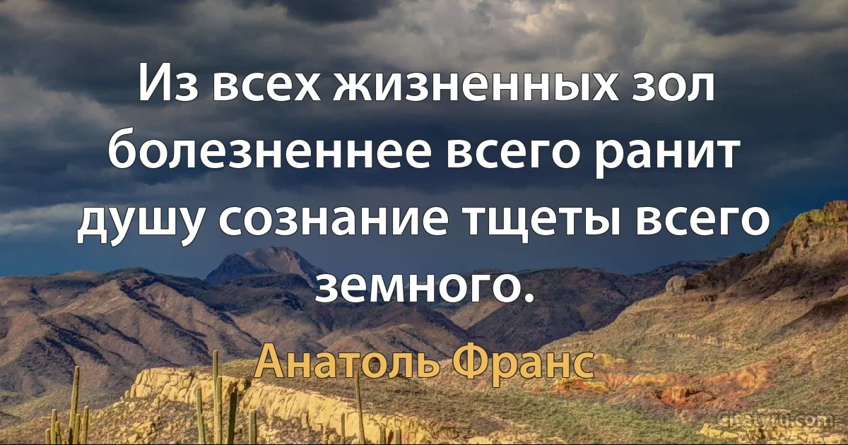 Из всех жизненных зол болезненнее всего ранит душу сознание тщеты всего земного. (Анатоль Франс)