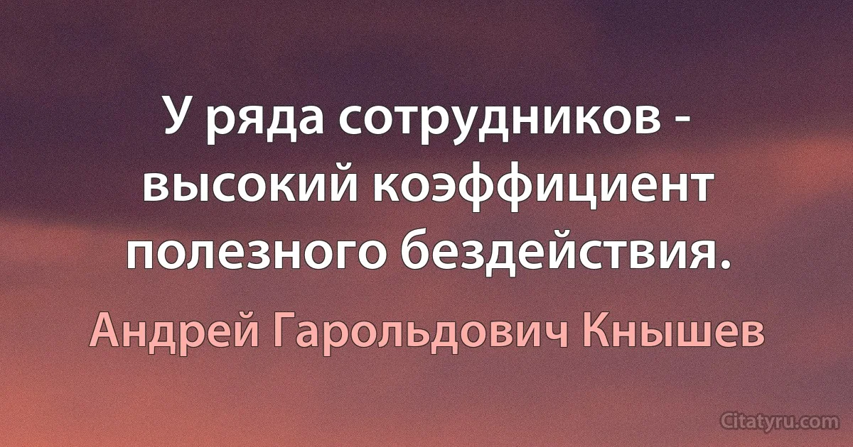 У ряда сотрудников - высокий коэффициент полезного бездействия. (Андрей Гарольдович Кнышев)