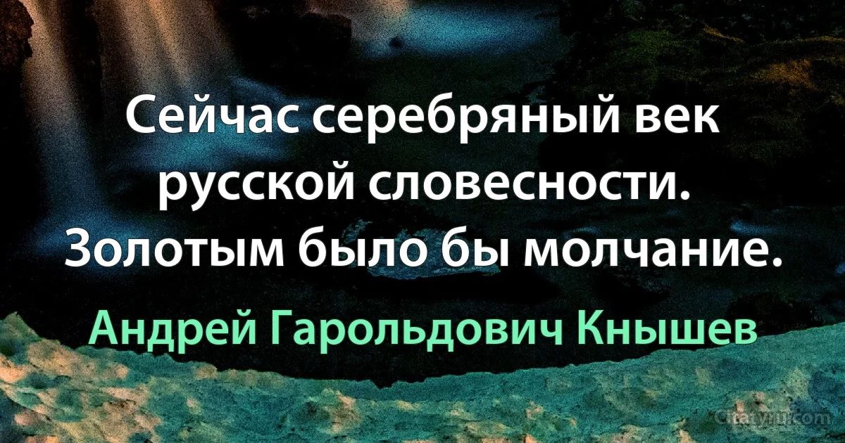 Сейчас серебряный век русской словесности. Золотым было бы молчание. (Андрей Гарольдович Кнышев)