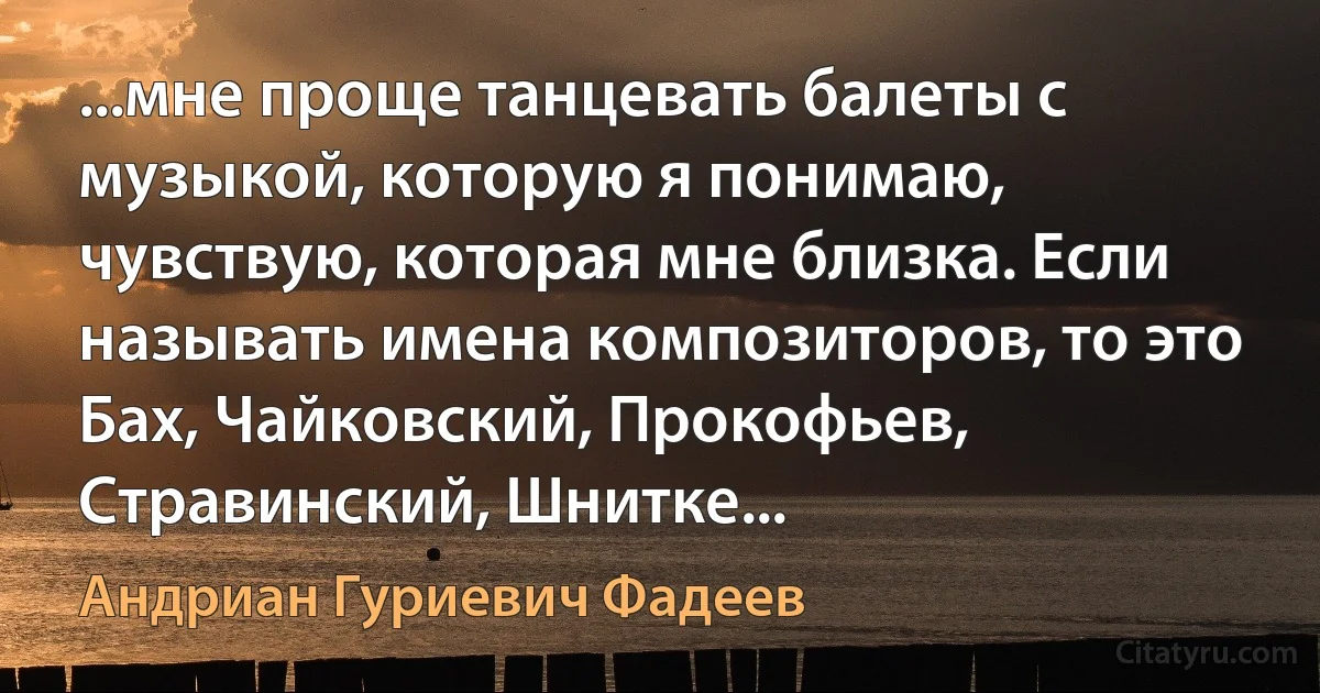 ...мне проще танцевать балеты с музыкой, которую я понимаю, чувствую, которая мне близка. Если называть имена композиторов, то это Бах, Чайковский, Прокофьев, Стравинский, Шнитке... (Андриан Гуриевич Фадеев)