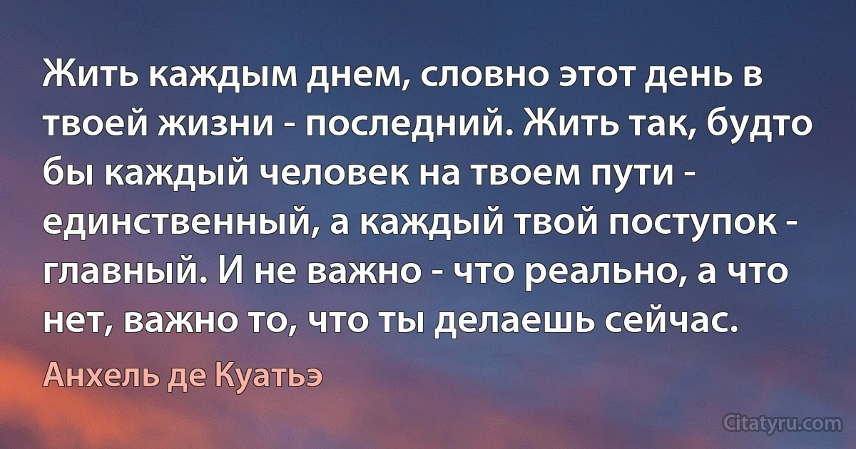 Жить каждым днем, словно этот день в твоей жизни - последний. Жить так, будто бы каждый человек на твоем пути - единственный, а каждый твой поступок - главный. И не важно - что реально, а что нет, важно то, что ты делаешь сейчас. (Анхель де Куатьэ)