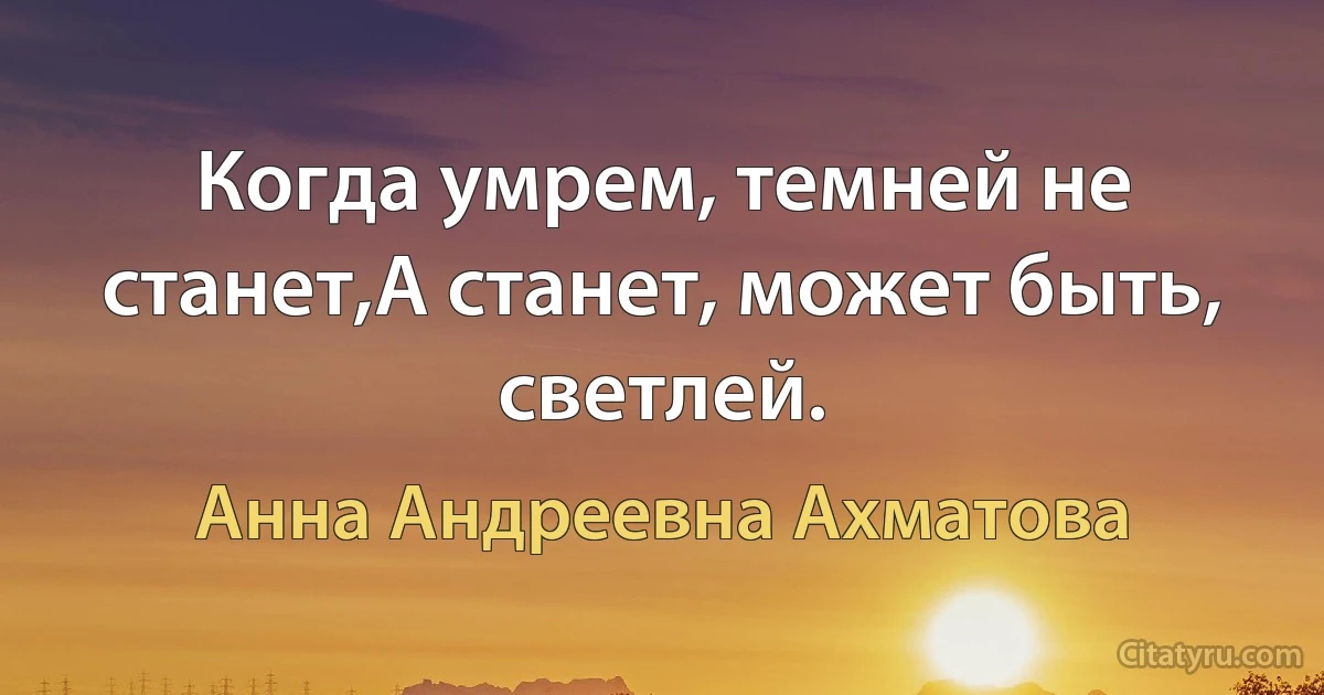 Когда умрем, темней не станет,А станет, может быть, светлей. (Анна Андреевна Ахматова)