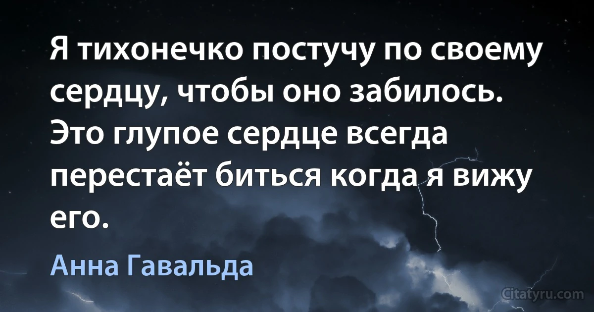 Я тихонечко постучу по своему сердцу, чтобы оно забилось. Это глупое сердце всегда перестаёт биться когда я вижу его. (Анна Гавальда)