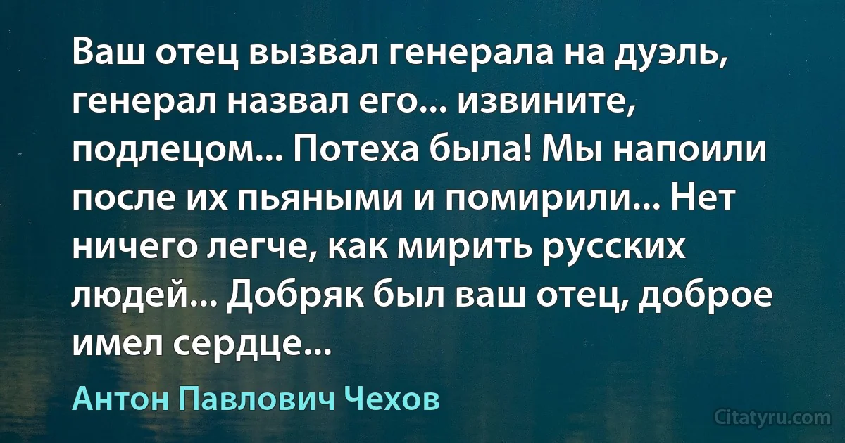 Ваш отец вызвал генерала на дуэль, генерал назвал его... извините, подлецом... Потеха была! Мы напоили после их пьяными и помирили... Нет ничего легче, как мирить русских людей... Добряк был ваш отец, доброе имел сердце... (Антон Павлович Чехов)