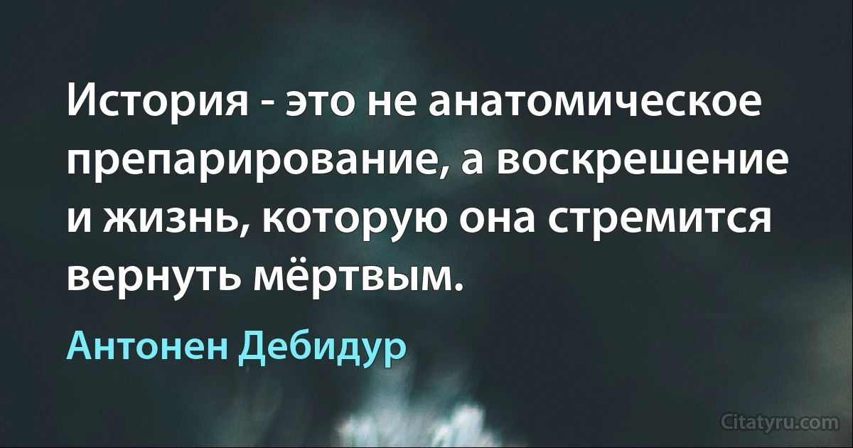 История - это не анатомическое препарирование, а воскрешение и жизнь, которую она стремится вернуть мёртвым. (Антонен Дебидур)