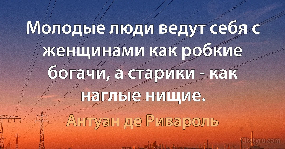 Молодые люди ведут себя с женщинами как робкие богачи, а старики - как наглые нищие. (Антуан де Ривароль)