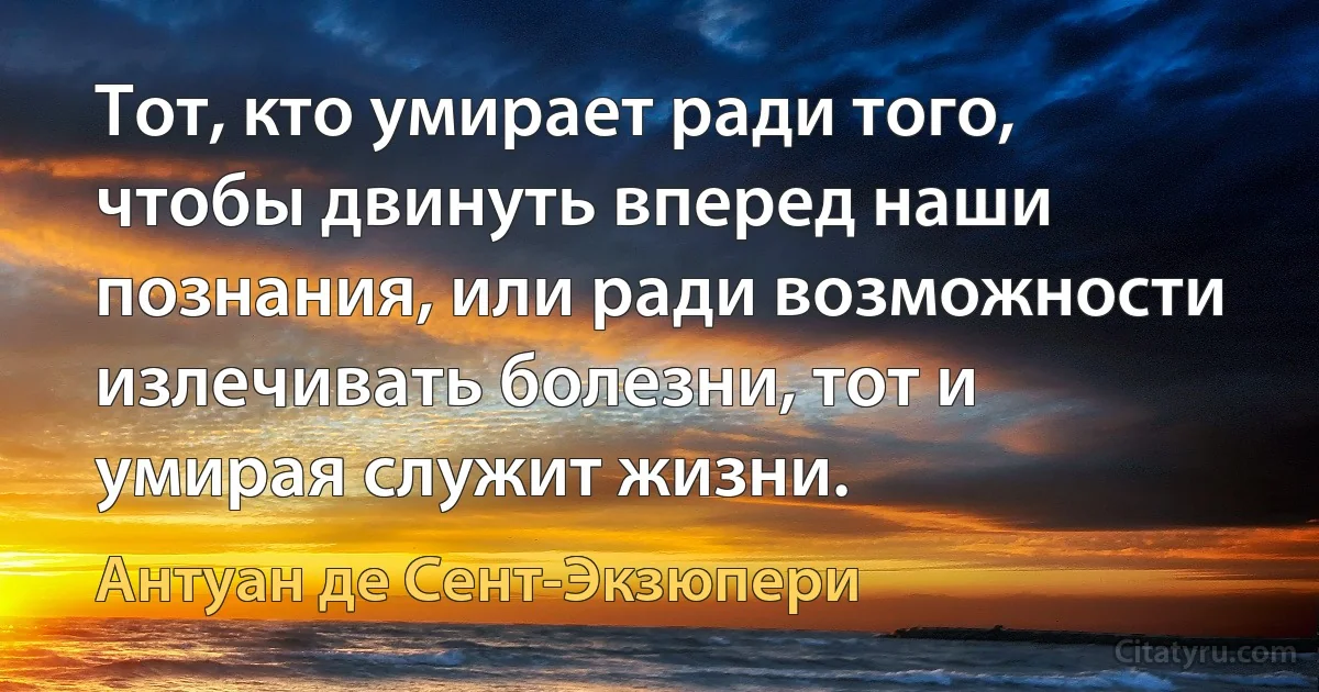 Тот, кто умирает ради того, чтобы двинуть вперед наши познания, или ради возможности излечивать болезни, тот и умирая служит жизни. (Антуан де Сент-Экзюпери)